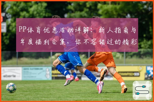 PP体育优惠活动详解：新人指南与年度福利合集，你不容错过的精彩体验