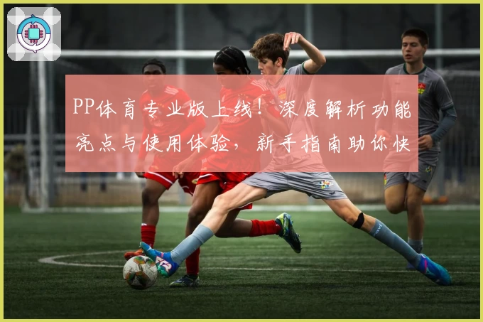 PP体育专业版上线！深度解析功能亮点与使用体验，新手指南助你快速上手