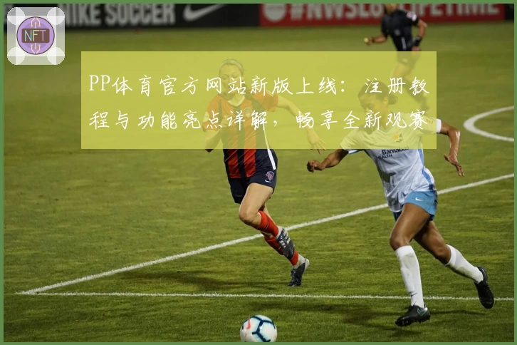 PP体育官方网站新版上线：注册教程与功能亮点详解，畅享全新观赛体验