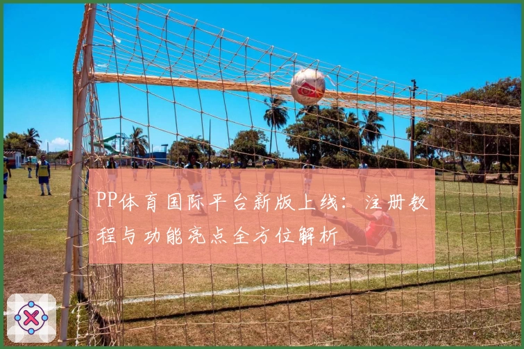 PP体育国际平台新版上线：注册教程与功能亮点全方位解析